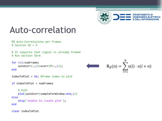 Auto-correlation 
%% Auto-Correlazione per frames 
% Section ID = 9 
% It requires that signal is already framed 
% Run Section ID=4 
for i=1:numFrames 
autoCorr(:,i)=xcorr(Y(:,i)); 
end 
indexToPlot = 80; %frame index to plot 
if indexToPlot < numFrames 
% PLOT 
plot(autoCorr(sampleForWindow:end,i)) 
else 
disp('Unable to create plot'); 
end 
clear indexToPlot 
Rx(n)= x(i)⋅x(i+n) 푁 푖=1  