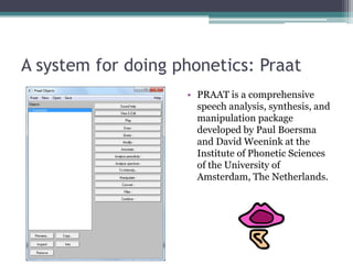 A system for doing phonetics: Praat 
•PRAAT is a comprehensive speech analysis, synthesis, and manipulation package developed by Paul Boersma and David Weenink at the Institute of Phonetic Sciences of the University of Amsterdam, The Netherlands.  