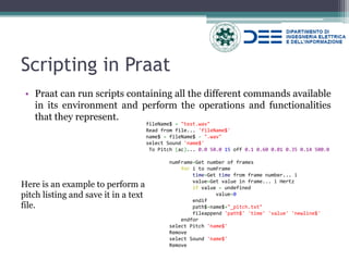 Scripting in Praat 
•Praat can run scripts containing all the different commands available in its environment and perform the operations and functionalities that they represent. 
fileName$ = "test.wav" 
Read from file... 'fileName$' 
name$ = fileName$ - ".wav" 
select Sound 'name$' 
To Pitch (ac)... 0.0 50.0 15 off 0.1 0.60 0.01 0.35 0.14 500.0 
numFrame=Get number of frames 
for i to numFrame 
time=Get time from frame number... i 
value=Get value in frame... i Hertz 
if value = undefined 
value=0 
endif 
path$=name$+"_pitch.txt" 
fileappend 'path$' 'time' 'value' 'newline$' 
endfor 
select Pitch 'name$' 
Remove 
select Sound 'name$' 
Remove 
Here is an example to perform a pitch listing and save it in a text file. 
 
