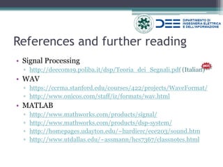 •Signal Processing 
▫http://deecom19.poliba.it/dsp/Teoria_dei_Segnali.pdf (Italian) 
•WAV 
▫https://ccrma.stanford.edu/courses/422/projects/WaveFormat/ 
▫http://www.onicos.com/staff/iz/formats/wav.html 
•MATLAB 
▫http://www.mathworks.com/products/signal/ 
▫http://www.mathworks.com/products/dsp-system/ 
▫http://homepages.udayton.edu/~hardierc/ece203/sound.htm 
▫http://www.utdallas.edu/~assmann/hcs7367/classnotes.html 
References and further reading  