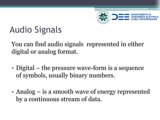 Audio Signals 
You can find audio signals represented in either digital or analog format. 
•Digital – the pressure wave-form is a sequence of symbols, usually binary numbers. 
•Analog – is a smooth wave of energy represented by a continuous stream of data.  