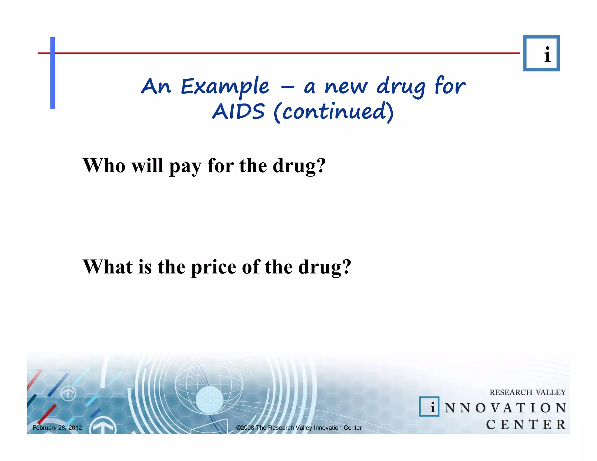 An Example – a new drug for
                                AIDS (continued)

                    Who will pay for the drug?



                    What is the price of the drug?




February 28, 2012                    ©2008 The Research Valley Innovation Center
 