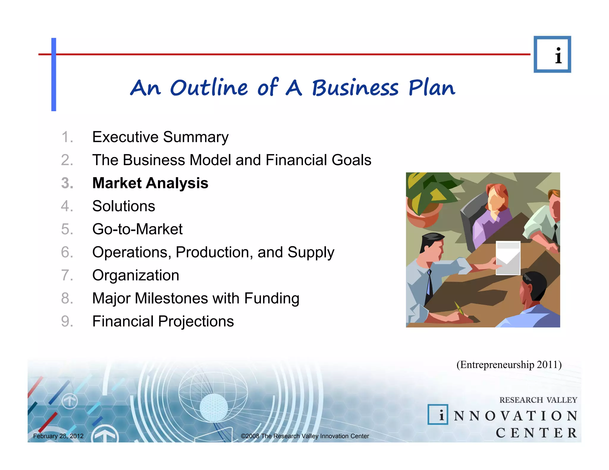 An Outline of A Business Plan

         1.         Executive Summary
         2.         The Business Model and Financial Goals
         3.         Market Analysis
         4.         Solutions
         5.         Go-to-Market
         6.         Operations, Production, and Supply
         7.         Organization
         8.         Major Milestones with Funding
         9.         Financial Projections

                                                                                      (Entrepreneurship 2011)




February 28, 2012                       ©2008 The Research Valley Innovation Center
 
