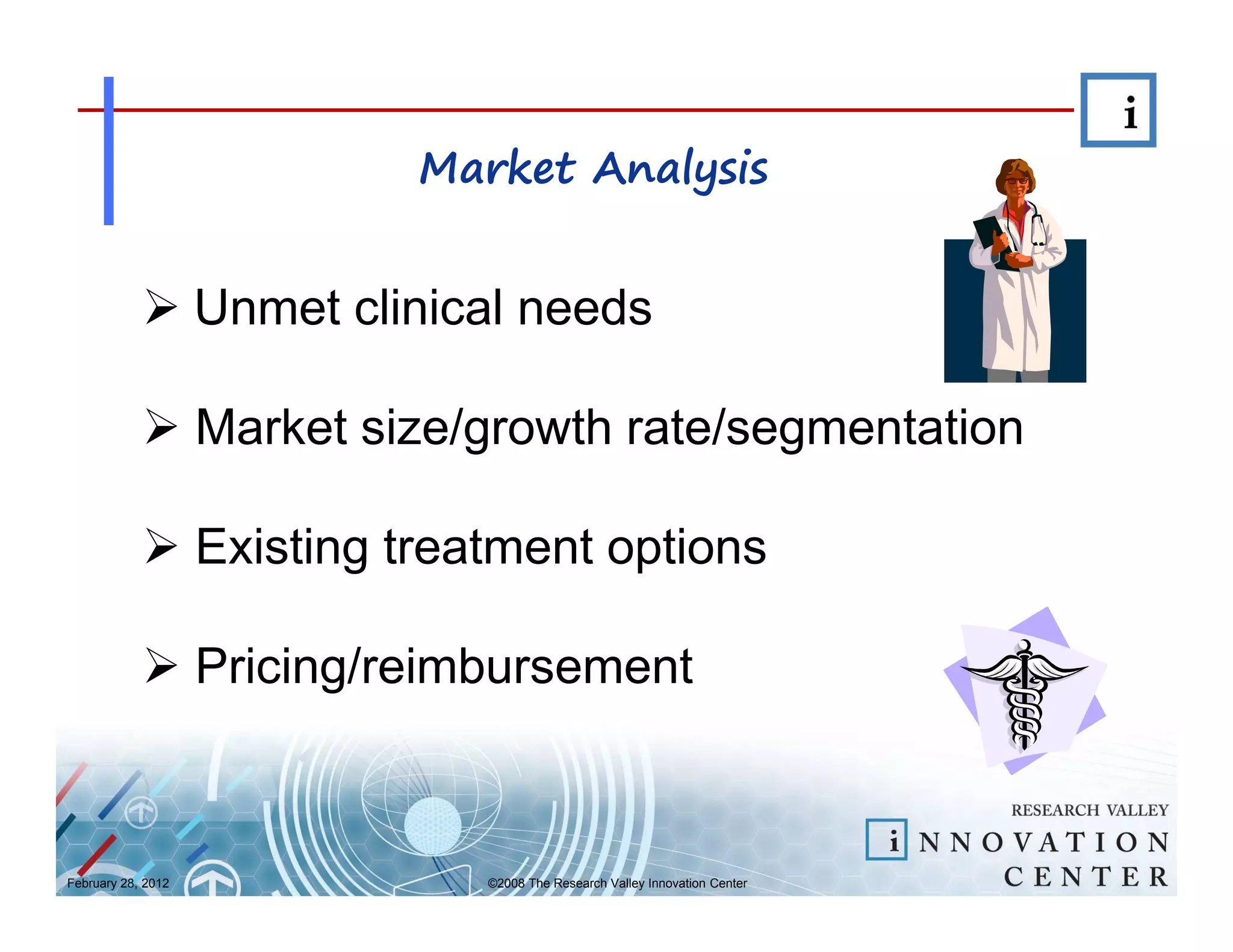 Market Analysis


                    Unmet clinical needs

                    Market size/growth rate/segmentation

                    Existing treatment options

                    Pricing/reimbursement



February 28, 2012                ©2008 The Research Valley Innovation Center
 