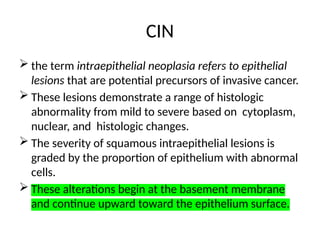 CIN
 the term intraepithelial neoplasia refers to epithelial
lesions that are potential precursors of invasive cancer.
 These lesions demonstrate a range of histologic
abnormality from mild to severe based on cytoplasm,
nuclear, and histologic changes.
 The severity of squamous intraepithelial lesions is
graded by the proportion of epithelium with abnormal
cells.
 These alterations begin at the basement membrane
and continue upward toward the epithelium surface.
 