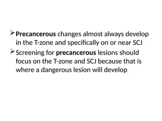 Precancerous changes almost always develop
in the T-zone and specifically on or near SCJ
Screening for precancerous lesions should
focus on the T-zone and SCJ because that is
where a dangerous lesion will develop
 