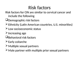 Risk factors
Risk factors for CIN are similar to cervical cancer and
include the following
Demographic risk factors
Ethnicity (Latin American countries, U.S. minorities)
Low socioeconomic status
Increasing age
Behavioral risk factors
Early coitarche
Multiple sexual partners
Male partner with multiple prior sexual partners
 