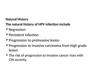 Natural History
The natural history of HPV infection include
Regression
Persistent infection
Progression to preinvasive lesion
Progression to invasive carcinoma from high grade
lesion
The risk of progression to invasive cancer rises with
CIN severity.
 