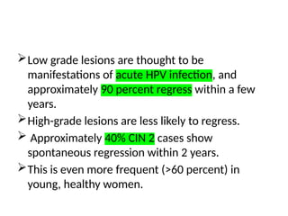 Low grade lesions are thought to be
manifestations of acute HPV infection, and
approximately 90 percent regress within a few
years.
High-grade lesions are less likely to regress.
 Approximately 40% CIN 2 cases show
spontaneous regression within 2 years.
This is even more frequent (>60 percent) in
young, healthy women.
 