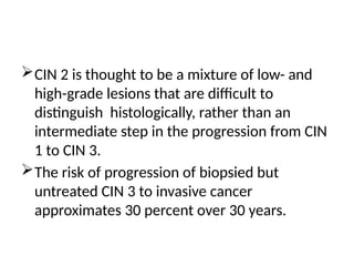 CIN 2 is thought to be a mixture of low- and
high-grade lesions that are difficult to
distinguish histologically, rather than an
intermediate step in the progression from CIN
1 to CIN 3.
The risk of progression of biopsied but
untreated CIN 3 to invasive cancer
approximates 30 percent over 30 years.
 