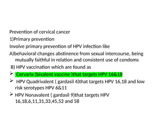 Prevention of cervical cancer
1)Primary prevention
Involve primary prevention of HPV infection like
A)behavioral changes abstinence from sexual intercourse, being
mutually faithful in relation and consistent use of condoms
B) HPV vaccination which are found as
 Cervarix (bivalent vaccine )that targets HPV 16&18
 HPV Quadrivalent ( gardasil 4)that targets HPV 16,18 and low
risk serotypes HPV 6&11
 HPV Nonavalent ( gardasil 9)that targets HPV
16,18,6,11,31,33,45,52 and 58
 