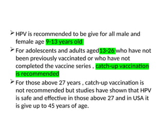 HPV is recommended to be give for all male and
female age 9-13 years old
For adolescents and adults aged13-26 who have not
been previously vaccinated or who have not
completed the vaccine series , catch-up vaccination
is recommended
For those above 27 years , catch-up vaccination is
not recommended but studies have shown that HPV
is safe and effective in those above 27 and in USA it
is give up to 45 years of age.
 