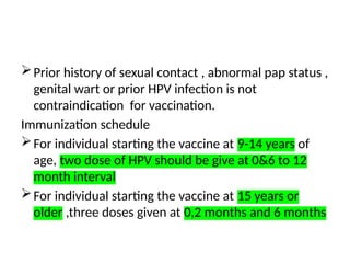 Prior history of sexual contact , abnormal pap status ,
genital wart or prior HPV infection is not
contraindication for vaccination.
Immunization schedule
For individual starting the vaccine at 9-14 years of
age, two dose of HPV should be give at 0&6 to 12
month interval
For individual starting the vaccine at 15 years or
older ,three doses given at 0,2 months and 6 months
 