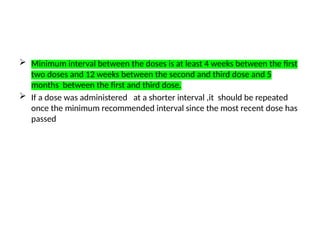  Minimum interval between the doses is at least 4 weeks between the first
two doses and 12 weeks between the second and third dose and 5
months between the first and third dose.
 If a dose was administered at a shorter interval ,it should be repeated
once the minimum recommended interval since the most recent dose has
passed
 
