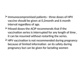 Immunocompromised patients - three doses of HPV
vaccine should be given at 0,2month and 6 month
interval regardless of age.
Missed doses-the ACIP recommends that if the
vaccination series is interrupted for any length of time ,
it can be resumed without restarting the series.
HPV vaccination is not recommended during pregnancy
because of limited information on its safety during
pregnancy but can be given for lactating women
 