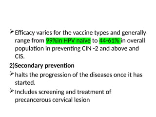 Efficacy varies for the vaccine types and generally
range from 99%in HPV naïve to 44-61% in overall
population in preventing CIN -2 and above and
CIS.
2)Secondary prevention
halts the progression of the diseases once it has
started.
Includes screening and treatment of
precancerous cervical lesion
 