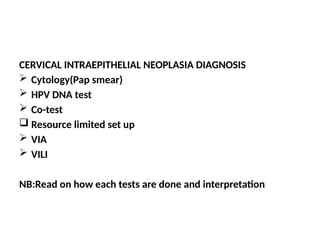 CERVICAL INTRAEPITHELIAL NEOPLASIA DIAGNOSIS
 Cytology(Pap smear)
 HPV DNA test
 Co-test
 Resource limited set up
 VIA
 VILI
NB:Read on how each tests are done and interpretation
 