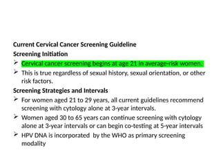 Current Cervical Cancer Screening Guideline
Screening Initiation
 Cervical cancer screening begins at age 21 in average-risk women.
 This is true regardless of sexual history, sexual orientation, or other
risk factors.
Screening Strategies and Intervals
 For women aged 21 to 29 years, all current guidelines recommend
screening with cytology alone at 3-year intervals.
 Women aged 30 to 65 years can continue screening with cytology
alone at 3-year intervals or can begin co-testing at 5-year intervals
 HPV DNA is incorporated by the WHO as primary screening
modality
 