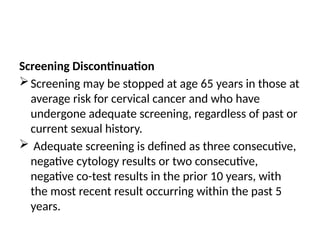 Screening Discontinuation
Screening may be stopped at age 65 years in those at
average risk for cervical cancer and who have
undergone adequate screening, regardless of past or
current sexual history.
 Adequate screening is defined as three consecutive,
negative cytology results or two consecutive,
negative co-test results in the prior 10 years, with
the most recent result occurring within the past 5
years.
 