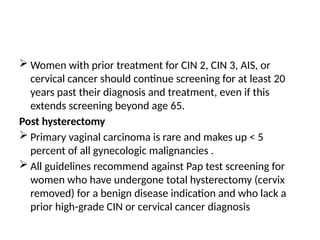  Women with prior treatment for CIN 2, CIN 3, AIS, or
cervical cancer should continue screening for at least 20
years past their diagnosis and treatment, even if this
extends screening beyond age 65.
Post hysterectomy
 Primary vaginal carcinoma is rare and makes up < 5
percent of all gynecologic malignancies .
 All guidelines recommend against Pap test screening for
women who have undergone total hysterectomy (cervix
removed) for a benign disease indication and who lack a
prior high-grade CIN or cervical cancer diagnosis
 