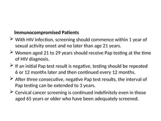 lmmunocompromised Patients
 With HIV infection, screening should commence within 1 year of
sexual activity onset and no later than age 21 years.
 Women aged 21 to 29 years should receive Pap testing at the time
of HIV diagnosis.
 If an initial Pap test result is negative, testing should be repeated
6 or 12 months later and then continued every 12 months.
 After three consecutive, negative Pap test results, the interval of
Pap testing can be extended to 3 years.
 Cervical cancer screening is continued indefinitely even in those
aged 65 years or older who have been adequately screened.
 