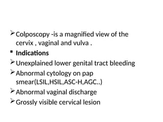 Colposcopy -is a magnified view of the
cervix , vaginal and vulva .
 Indications
Unexplained lower genital tract bleeding
Abnormal cytology on pap
smear(LSIL,HSIL,ASC-H,AGC..)
Abnormal vaginal discharge
Grossly visible cervical lesion
 