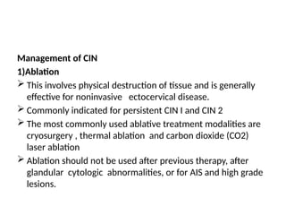 Management of CIN
1)Ablation
 This involves physical destruction of tissue and is generally
effective for noninvasive ectocervical disease.
 Commonly indicated for persistent CIN I and CIN 2
 The most commonly used ablative treatment modalities are
cryosurgery , thermal ablation and carbon dioxide (CO2)
laser ablation
 Ablation should not be used after previous therapy, after
glandular cytologic abnormalities, or for AIS and high grade
lesions.
 