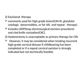 2) Excisional therapy
 commonly used for high grade lesion(CIN-III, glandular
cytologic abnormalities, or for AIS and repeat therapy)
 Includes LEEP(loop electrosurgical excision procedure)
and clod knife conization(CKC).
3) Hysterectomy is unacceptable as primary therapy for CIN
 However, it may be considered when treating recurrent
high-grade cervical disease if childbearing has been
completed or if a repeat cervical excision is strongly
indicated but not technically feasible.
 