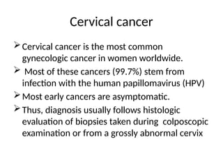 Cervical cancer
Cervical cancer is the most common
gynecologic cancer in women worldwide.
 Most of these cancers (99.7%) stem from
infection with the human papillomavirus (HPV)
Most early cancers are asymptomatic.
Thus, diagnosis usually follows histologic
evaluation of biopsies taken during colposcopic
examination or from a grossly abnormal cervix
 