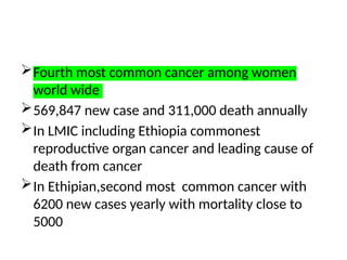 Fourth most common cancer among women
world wide
569,847 new case and 311,000 death annually
In LMIC including Ethiopia commonest
reproductive organ cancer and leading cause of
death from cancer
In Ethipian,second most common cancer with
6200 new cases yearly with mortality close to
5000
 