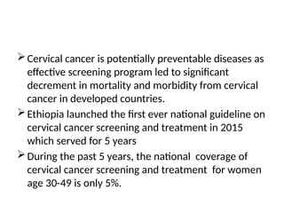 Cervical cancer is potentially preventable diseases as
effective screening program led to significant
decrement in mortality and morbidity from cervical
cancer in developed countries.
Ethiopia launched the first ever national guideline on
cervical cancer screening and treatment in 2015
which served for 5 years
During the past 5 years, the national coverage of
cervical cancer screening and treatment for women
age 30-49 is only 5%.
 
