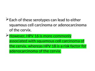 Each of these serotypes can lead to either
squamous cell carcinoma or adenocarcinoma
of the cervix.
However, HPV 16 is more commonly
associated with squamous cell carcinoma of
the cervix, whereas HPV 18 is a risk factor for
adenocarcinoma of the cervix.
 