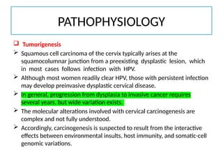 PATHOPHYSIOLOGY
 Tumorigenesis
 Squamous cell carcinoma of the cervix typically arises at the
squamocolumnar junction from a preexisting dysplastic lesion, which
in most cases follows infection with HPV.
 Although most women readily clear HPV, those with persistent infection
may develop preinvasive dysplastic cervical disease.
 In general, progression from dysplasia to invasive cancer requires
several years, but wide variation exists.
 The molecular alterations involved with cervical carcinogenesis are
complex and not fully understood.
 Accordingly, carcinogenesis is suspected to result from the interactive
effects between environmental insults, host immunity, and somatic-cell
genomic variations.
 