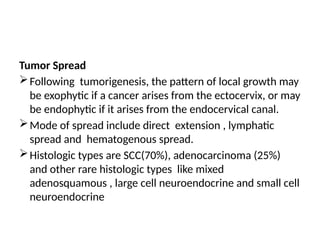 Tumor Spread
Following tumorigenesis, the pattern of local growth may
be exophytic if a cancer arises from the ectocervix, or may
be endophytic if it arises from the endocervical canal.
Mode of spread include direct extension , lymphatic
spread and hematogenous spread.
Histologic types are SCC(70%), adenocarcinoma (25%)
and other rare histologic types like mixed
adenosquamous , large cell neuroendocrine and small cell
neuroendocrine
 