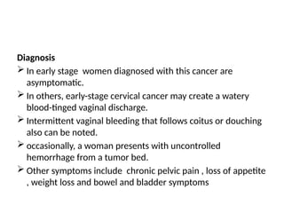 Diagnosis
 In early stage women diagnosed with this cancer are
asymptomatic.
 In others, early-stage cervical cancer may create a watery
blood-tinged vaginal discharge.
 Intermittent vaginal bleeding that follows coitus or douching
also can be noted.
 occasionally, a woman presents with uncontrolled
hemorrhage from a tumor bed.
 Other symptoms include chronic pelvic pain , loss of appetite
, weight loss and bowel and bladder symptoms
 