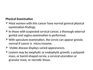 Physical Examination
 Most women with this cancer have normal general physical
examination findings.
 In those with suspected cervical cancer, a thorough external
genital and vagina examination is performed.
 With speculum examination, the cervix can appear grossly
normal if cancer is micro invasive.
 Visible disease displays varied appearances.
 Lesions may be exophytic or endophytic growth; a polypoid
mass, or barrel-shaped cervix; a cervical ulceration or
granular mass; or necrotic tissue.
 
