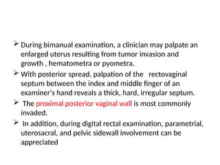  During bimanual examination, a clinician may palpate an
enlarged uterus resulting from tumor invasion and
growth , hematometra or pyometra.
 With posterior spread. palpation of the rectovaginal
septum between the index and middle finger of an
examiner's hand reveals a thick, hard, irregular septum.
 The proximal posterior vaginal wall is most commonly
invaded.
 In addition, during digital rectal examination, parametrial,
uterosacral, and pelvic sidewall involvement can be
appreciated
 