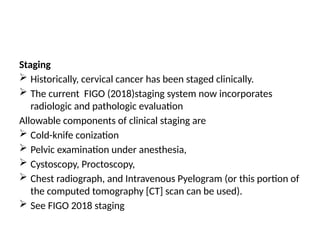 Staging
 Historically, cervical cancer has been staged clinically.
 The current FIGO (2018)staging system now incorporates
radiologic and pathologic evaluation
Allowable components of clinical staging are
 Cold-knife conization
 Pelvic examination under anesthesia,
 Cystoscopy, Proctoscopy,
 Chest radiograph, and Intravenous Pyelogram (or this portion of
the computed tomography [CT] scan can be used).
 See FIGO 2018 staging
 