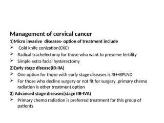 Management of cervical cancer
1)Micro invasive diseases- option of treatment include
 Cold knife conization(CKC)
 Radical trachelectomy for those who want to preserve fertility
 Simple extra facial hysterectomy
2)Early stage disease(IB-IIA)
 One option for those with early stage diseases is RH+BPLND
 For those who decline surgery or not fit for surgery ,primary chemo
radiation is other treatment option
3) Advanced stage diseases(stage IIB-IVA)
 Primary chemo radiation is preferred treatment for this group of
patients
 