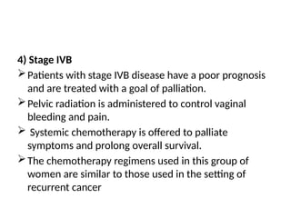 4) Stage IVB
Patients with stage IVB disease have a poor prognosis
and are treated with a goal of palliation.
Pelvic radiation is administered to control vaginal
bleeding and pain.
 Systemic chemotherapy is offered to palliate
symptoms and prolong overall survival.
The chemotherapy regimens used in this group of
women are similar to those used in the setting of
recurrent cancer
 