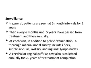 Surveillance
In general, patients are seen at 3-month intervals for 2
years .
 Then every 6 months until 5 years have passed from
treatment and then annually.
 At each visit, in addition to pelvic examination, a
thorough manual nodal survey includes neck,
supraclavicular, axillary, and inguinal lymph nodes.
 A cervical or vaginal cuff Pap test also is collected
annually for 20 years after treatment completion.
 