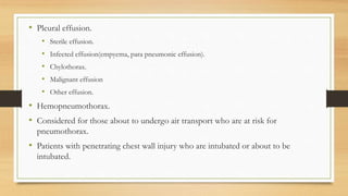 • Pleural effusion.
• Sterile effusion.
• Infected effusion(empyema, para pneumonic effusion).
• Chylothorax.
• Malignant effusion
• Other effusion.
• Hemopneumothorax.
• Considered for those about to undergo air transport who are at risk for
pneumothorax.
• Patients with penetrating chest wall injury who are intubated or about to be
intubated.
 
