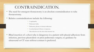 CONTRAINDICATION.
• The need for emergent thoracotomy is an absolute contraindication to tube
thoracostomy.
• Relative contraindications include the following:
• Coagulopathy.
• Pulmonary bullae
• Pulmonary, pleural, or thoracic adhesions.
• Loculated pleural effusion or empyema.
• Skin infection over the chest tube insertion site.
• Blind insertion of a chest tube is dangerous in a patient with pleural adhesions from
infection, previous pleurodesis or prior pulmonary surgery; so guidance by
ultrasound or CT scan without contrast is preferred.
 
