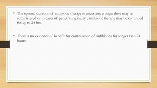 • The optimal duration of antibiotic therapy is uncertain; a single dose may be
administered or in cases of penetrating injury , antibiotic therapy may be continued
for up to 24 hrs.
• There is no evidence of benefit for continuation of antibiotics for longer than 24
hours.
 
