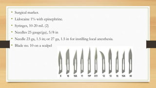 • Surgical marker.
• Lidocaine 1% with epinephrine.
• Syringes, 10-20 mL (2)
• Needles 25 gauge(ga), 5/8 in
• Needle 23 ga, 1.5 in; or 27 ga, 1.5 in for instilling local anesthesia.
• Blade no. 10 on a scalpel
 