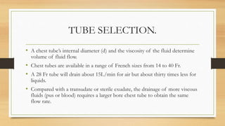 TUBE SELECTION.
• A chest tube’s internal diameter (d) and the viscosity of the fluid determine
volume of fluid flow.
• Chest tubes are available in a range of French sizes from 14 to 40 Fr.
• A 28 Fr tube will drain about 15L/min for air but about thirty times less for
liquids.
• Compared with a transudate or sterile exudate, the drainage of more viscous
fluids (pus or blood) requires a larger bore chest tube to obtain the same
flow rate.
 