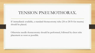 TENSION PNEUMOTHORAX.
If immediately available, a standard thoracostomy tube (24 or 28 Fr for trauma)
should be placed.
Otherwise needle thoracostomy should be performed, followed by chest tube
placement as soon as possible.
 