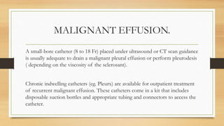 MALIGNANT EFFUSION.
A small-bore catheter (8 to 18 Fr) placed under ultrasound or CT scan guidance
is usually adequate to drain a malignant pleural effusion or perform pleurodesis
( depending on the viscosity of the sclerosant).
Chronic indwelling catheters (eg. Pleurx) are available for outpatient treatment
of recurrent malignant effusion. These catheters come in a kit that includes
disposable suction bottles and appropriate tubing and connectors to access the
catheter.
 