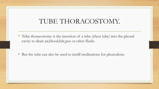 TUBE THORACOSTOMY.
• Tube thoracostomy is the insertion of a tube (chest tube) into the pleural
cavity to drain air,blood,bile,pus or other fluids.
• But the tube can also be used to instill medications for pleurodesis.
 