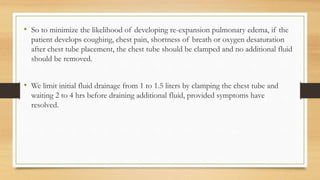 • So to minimize the likelihood of developing re-expansion pulmonary edema, if the
patient develops coughing, chest pain, shortness of breath or oxygen desaturation
after chest tube placement, the chest tube should be clamped and no additional fluid
should be removed.
• We limit initial fluid drainage from 1 to 1.5 liters by clamping the chest tube and
waiting 2 to 4 hrs before draining additional fluid, provided symptoms have
resolved.
 